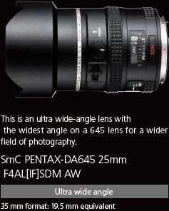 This is an ultra wide-angle lens with the widest angle on a 645 lens for a wider field of photography. smc PENTAX-D FA645 25mm F4AL[IF] SDM AW