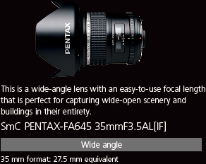 This is a wide-angle lens with an easy-to-use focal length that is perfect for capturing wide-open scenery and buildings in their entirety. smc PENTAX-FA645 35mmF3.5AL[IF]