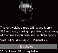 This lens weighs a mere 215 g, and is only 37.5 mm long, making it possible to take along all the time so you never miss a photo opportunity. smc PENTAX-FA645 75mmF2.8