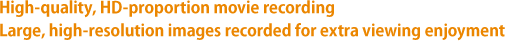 High-quality, HD-proportion movie recording Large, high-resolution images recorded for extra viewing enjoyment