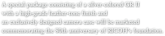 A special package consisting of a silver-colored GR II with a high-grade leather-tone finish and an exclusively designed camera case will be marketed commemorating the 80th anniversary of RICOH’s foundation.