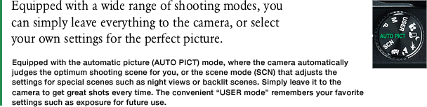 Equipped with a wide range of shooting modes, youcan simply leave everything to the camera, or select your own settings for the perfect picture.　Equipped with the automatic picture (AUTO PICT) mode, where the camera automatically judges the optimum shooting scene for you, or the scene mode (SCN) that adjusts the settings for special scenes such as night views or backlit scenes. Simply leave it to the camera to get great shots every time. The convenient “USER mode” remembers your favorite settings such as exposure for future use.