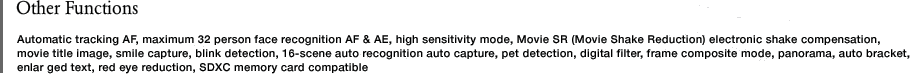 Other Functions　Automatic tracking AF, maximum 32 person face recognition AF & AE, high sensitivity mode, Movie SR (Movie Shake Reduction) electronic shake compensation, movie title image, smile capture, blink detection, 16-scene auto recognition auto capture, pet detection, digital filter, frame composite mode, panorama, auto bracket, enlar ged text, red eye reduction, SDXC memory card compatible