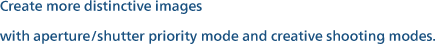 Create more distinctive images with aperture/shutter priority mode and creative shooting modes.