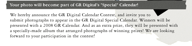 We hereby announce the GR Digital Calendar Contest, and invite you to submit photographs to appear in the GR Digital Special Calendar. Winners will be presented with a 2008 GR Calendar. And as an extra prize, they will be presented with a specially-made album that arranged photographs of winning prizes! We are looking forward to your participation in the contest!
