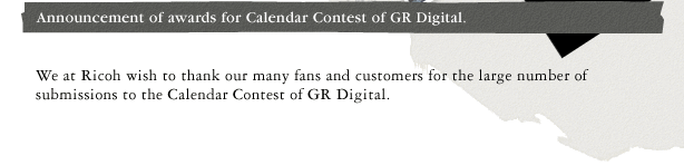 Announcement of awards for Calendar Contest of GR Digital. We at Ricoh wish to thank our many fans and customers for the large number of submissions to the Calendar Contest of GR Digital.