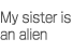 My sister is an alien