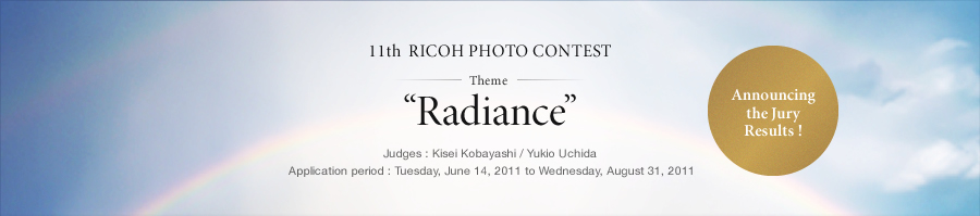 11th  RICOH PHOTO CONTEST Theme “Radiance” Judges : Kisei Kobayashi / Yukio Uchida Application period : Tuesday, June 14, 2011 to Wednesday, August 31, 2011 Announcing the Jury Results !