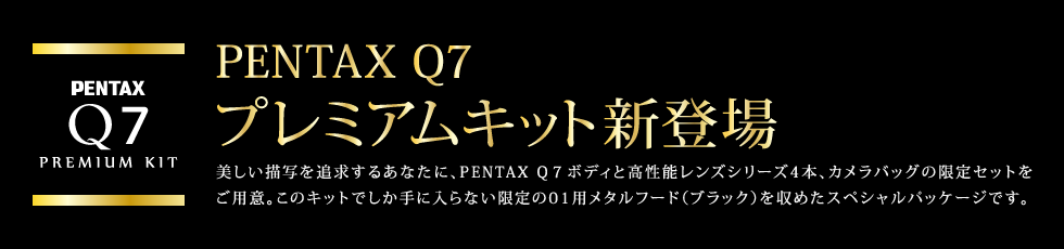 PENTAX Q7 プレミアムキット新登場　美しい描写を追求するあなたに、PENTAX Q7ボディと高性能レンズシリーズ4本、カメラバッグの限定セットをご用意。このキットでしか手に入らない限定の01用メタルフード（ブラック）を収めたスペシャルパッケージです。