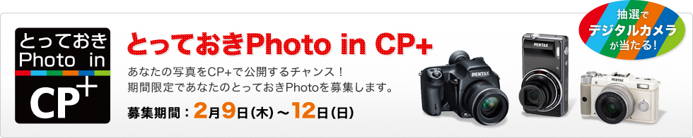 抽選でデジタルカメラが当たる！『とっておきPhoto in CP+』あなたの写真をCP+で公開するチャンス！ 期間限定であなたのとっておきPhotoを募集します。あなたの写真をCP+で公開するチャンス！期間限定であなたのとっておきPhotoを募集します。【募集期間：2月9日（木）～12日（日）】