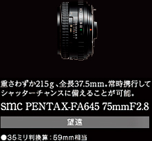 重さわずか215g、全長37.5mm。常時携行してシャッターチャンスに備えることが可能。smc PENTAX-FA645 75mmF2.8