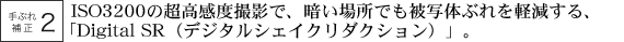 ISO3200の超高感度撮影で、暗い場所でも被写体ぶれを軽減する、「Digital SR（デジタルシェイクリダクション）」。