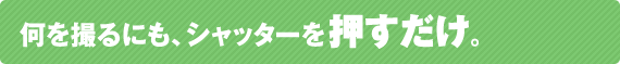 何を撮るにもシャッタ－を押すだけ 。