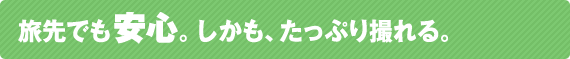 旅先でも安心。しかも、たっぷり撮れる。