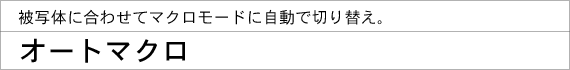 被写体に合わせてマクロモードに自動で切り替え。オートマクロ