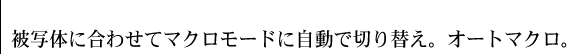 被写体に合わせてマクロモードに自動で切り替え。オートマクロ