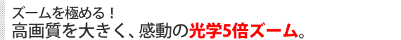 ズームを極める! 高画質を大きく、感動の光学5倍ズーム。