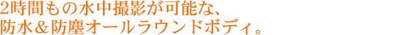 2時間もの水中撮影が可能な、防水＆防塵オールラウンドボディ。