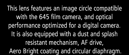 This lens features an image circle compatible with the 645 film camera, and optical performance optimized for a digital camera. It is also equipped with a dust and splash resistant mechanism, AF drive, Aero Bright coating and circular diaphragm.