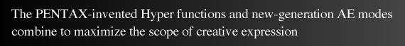 The PENTAX-invented Hyper functions and new-generation AE modes combine to maximize the scope of creative expression