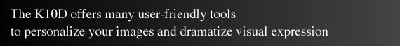 The K10D offers many user-friendly tools to personalize your images and dramatize visual expression