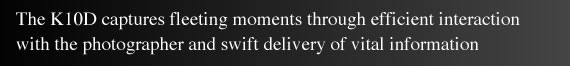 The K10D captures fleeting moments through efficient interaction with the photographer and swift delivery of vital information