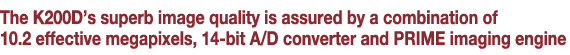 The K200D’s superb image quality is assured by a combination of 10.2 effective megapixels, 14-bit A/D converter and PRIME imaging engine