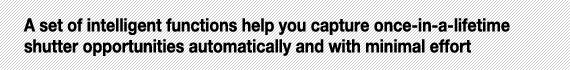 A set of intelligent functions help you capture once-in-a-lifetime shutter opportunities automatically and with minimal effort