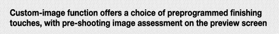 Custom-image function offers a choice of preprogrammed finishing touches, with pre-shooting image assessment on the preview screen