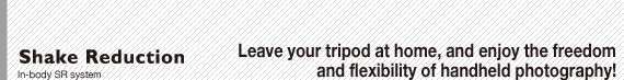 Shake Reduction: In-body SR system : Leave your tripod at home, and enjoy the freedom and flexibility of handheld photography!