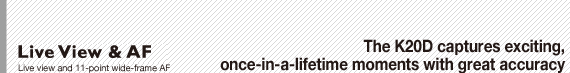 Live View & AF: Live view and 11-point wide-frame AF : The K20D captures exciting, once-in-a-lifetime moments with great accuracy