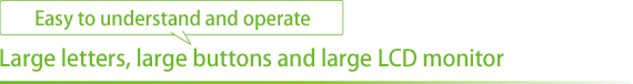 Easy to understand and operate Large letters, large buttons and large LCD monitor