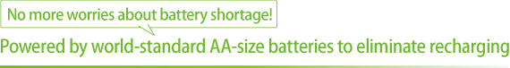 No more worries about battery shortage! Powered by world-standard AA-size batteries to eliminate recharging