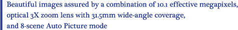 Beautiful images assured by a combination of 10.1 effective megapixels, optical 3X zoom lens with 31.5mm wide-angle coverage, and 8-scene Auto Picture mode