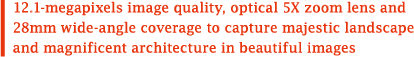12.1-megapixels image quality, optical 5X zoom lens and 28mm wide-angle coverage to capture majestic landscape and magnificent architecture in beautiful images