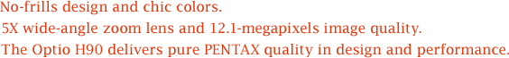 No-frills design and chic colors. 5X wide-angle zoom lens and 12.1-megapixels image quality. The Optio H90 delivers pure PENTAX quality in design and performance.