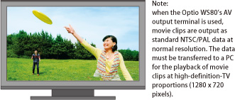 Note: when the Optio WS80’s AV output terminal is used, movie clips are output as standard NTSC/PAL data at normal resolution. The data must be transferred to a PC for the playback of movie clips at high-definition-TV proportions (1280 x 720 pixels).