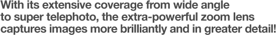 With its extensive coverage from wide angle to super telephoto, the extra-powerful zoom lens captures images more brilliantly and in greater detail!