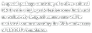 A special package consisting of a silver-colored GR II with a high-grade leather-tone finish and an exclusively designed camera case will be marketed commemorating the 80th anniversary of RICOH’s foundation.