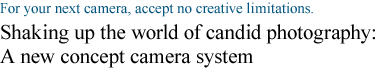 For your next camera, accept no creative limitations.Shaking up the world of candid photography:  A new concept camera system