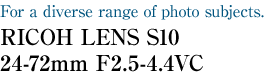 For a diverse range of photo subjects. RICOH LENS S10 24-72mm F2.5-4.4VC