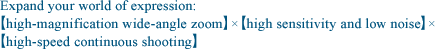 Expand your world of expression: “high-magnification wide-angle zoom”×“high sensitivity and low noise”× “high-speed continuous shooting” 