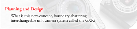 [Planning and Design] What is this new-concept, boundary-shattering interchangeable unit camera system called the GXR?