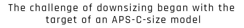 The challenge of downsizing began with the target of an APS-C-size model