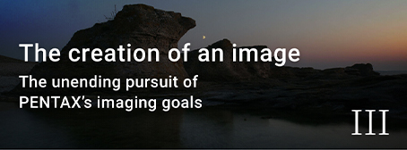 The creation of an image The unending pursuit of PENTAX’s imaging goals