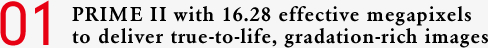 01 PRIME II with 16.28 effective megapixels to deliver true-to-life, gradation-rich images