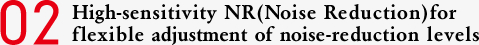 02 High-sensitivity NR (Noise Reduction) for flexible adjustment of noise-reduction levels