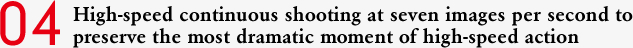04 High-speed continuous shooting at seven images per second to preserve the most dramatic moment of high-speed action