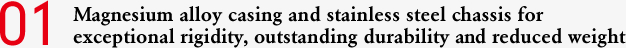01 Magnesium alloy casing and stainless steel chassis for exceptional rigidity, outstanding durability and reduced weight