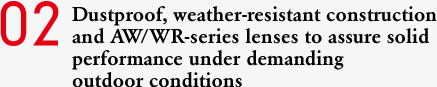 02 Dustproof, weather-resistant construction and AW/WR-series lenses to assure solid performance under demanding outdoor conditions